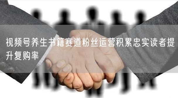 视频号养生书籍赛道粉丝运营积累忠实读者提升复购率