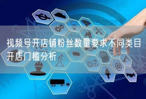 视频号开店铺粉丝数量要求不同类目开店门槛分析