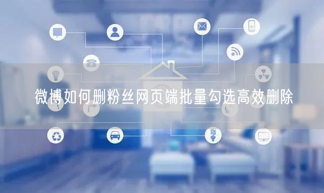 微博如何删粉丝网页端批量勾选高效删除