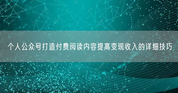 个人公众号打造付费阅读内容提高变现收入的详细技巧