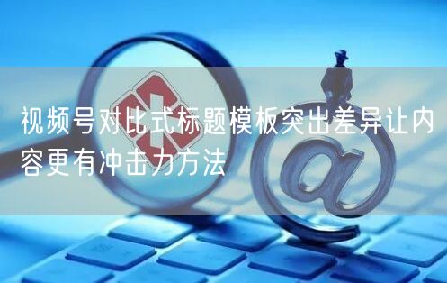视频号对比式标题模板突出差异让内容更有冲击力方法