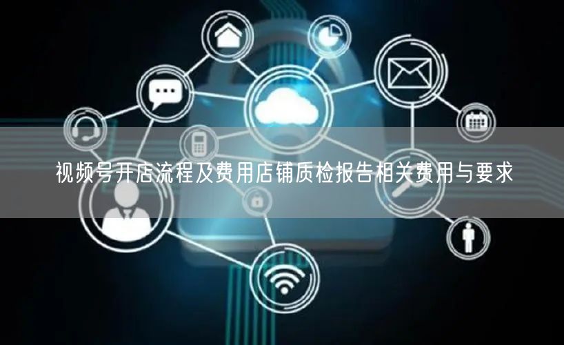 视频号开店流程及费用店铺质检报告相关费用与要求