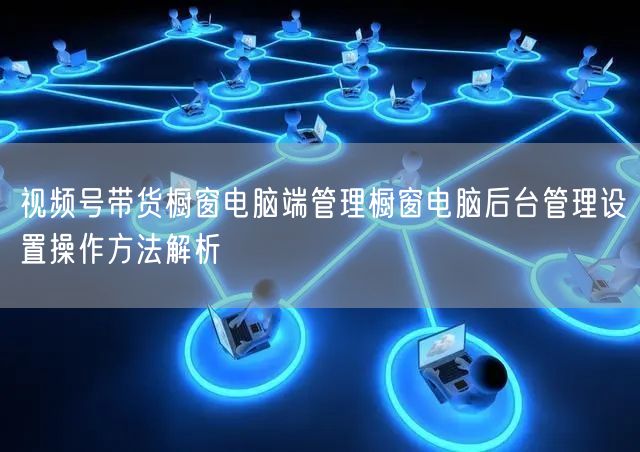 视频号带货橱窗电脑端管理橱窗电脑后台管理设置操作方法解析
