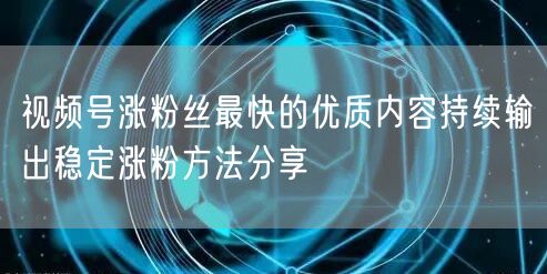 视频号涨粉丝最快的优质内容持续输出稳定涨粉方法分享