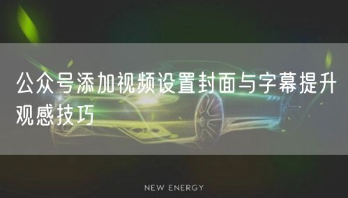 公众号添加视频设置封面与字幕提升观感技巧