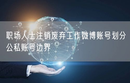 职场人士注销废弃工作微博账号划分公私账号边界