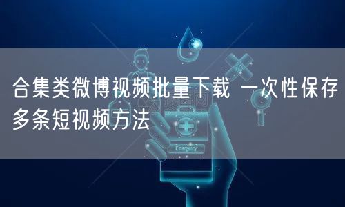 合集类微博视频批量下载 一次性保存多条短视频方法