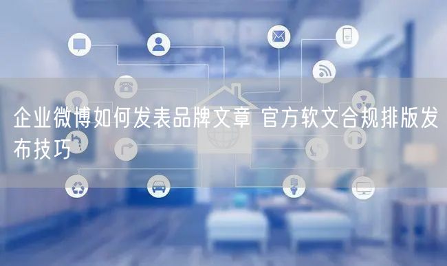 企业微博如何发表品牌文章 官方软文合规排版发布技巧