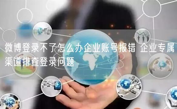 微博登录不了怎么办企业账号报错 企业专属渠道排查登录问题