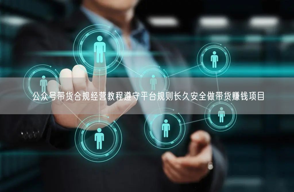 公众号带货合规经营教程遵守平台规则长久安全做带货赚钱项目