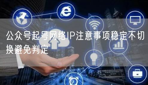 公众号起号网络IP注意事项稳定不切换避免判定