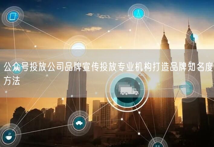 公众号投放公司品牌宣传投放专业机构打造品牌知名度方法