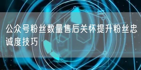 公众号粉丝数量售后关怀提升粉丝忠诚度技巧