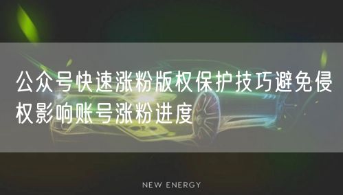 公众号快速涨粉版权保护技巧避免侵权影响账号涨粉进度