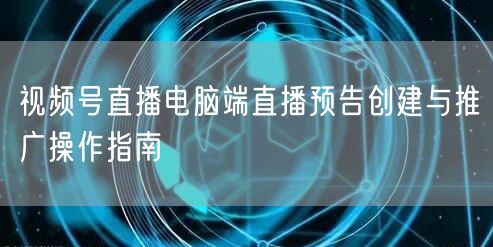 视频号直播电脑端直播预告创建与推广操作指南