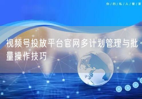视频号投放平台官网多计划管理与批量操作技巧