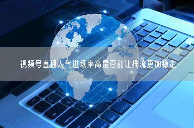 视频号直播人气进场率高是否能让推流更加稳定