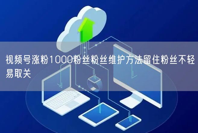 视频号涨粉1000粉丝粉丝维护方法留住粉丝不轻易取关