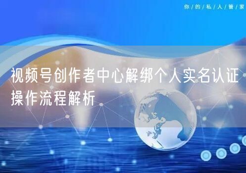 视频号创作者中心解绑个人实名认证操作流程解析