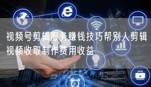 视频号剪辑服务赚钱技巧帮别人剪辑视频收取制作费用收益