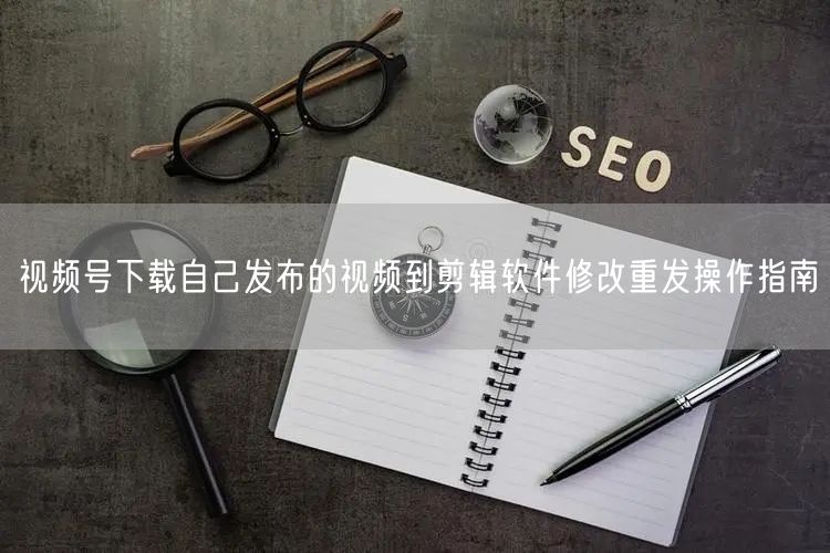 视频号下载自己发布的视频到剪辑软件修改重发操作指南