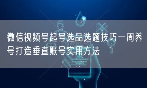 微信视频号起号选品选题技巧一周养号打造垂直账号实用方法