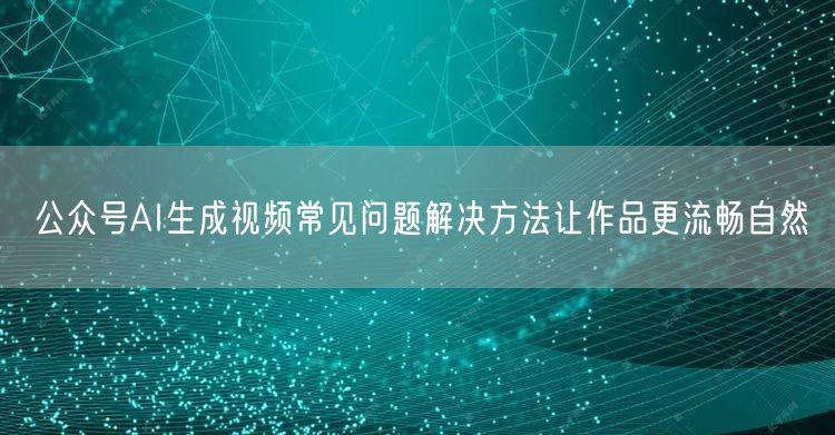 公众号AI生成视频常见问题解决方法让作品更流畅自然