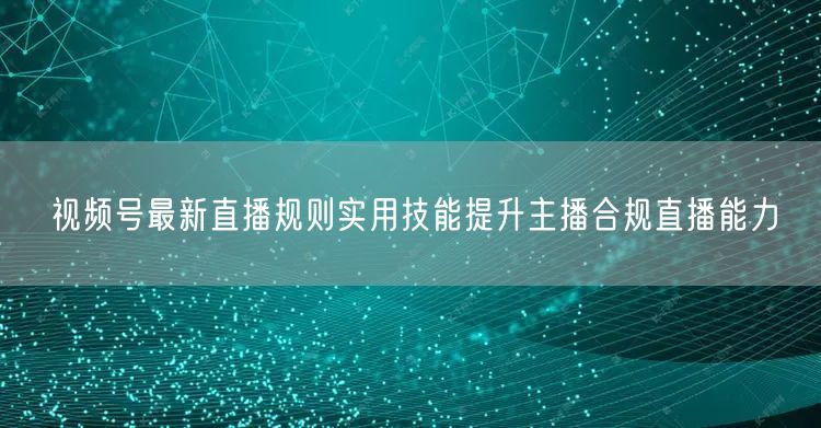 视频号最新直播规则实用技能提升主播合规直播能力