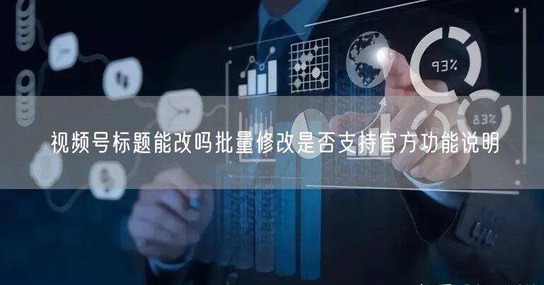 视频号标题能改吗批量修改是否支持官方功能说明