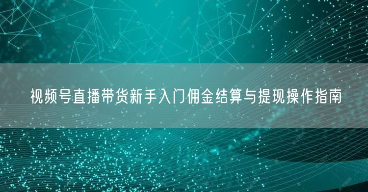 视频号直播带货新手入门佣金结算与提现操作指南