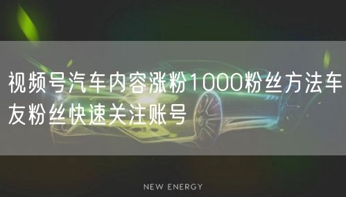 视频号汽车内容涨粉1000粉丝方法车友粉丝快速关注账号