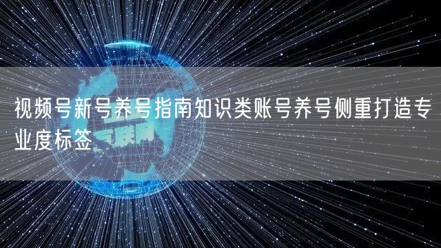 视频号新号养号指南知识类账号养号侧重打造专业度标签