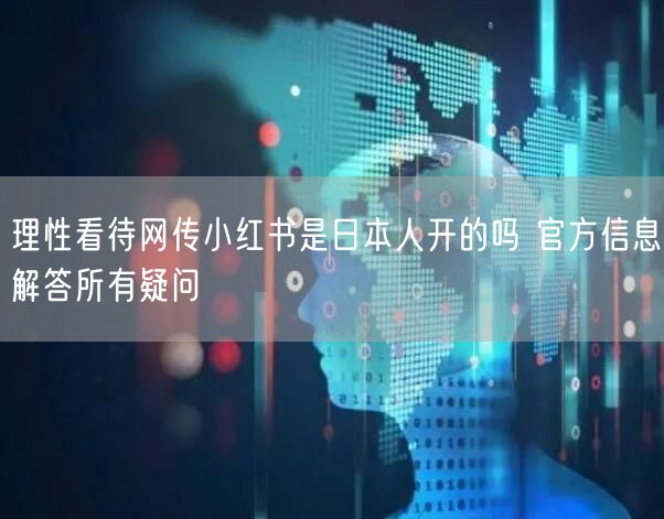 理性看待网传小红书是日本人开的吗 官方信息解答所有疑问