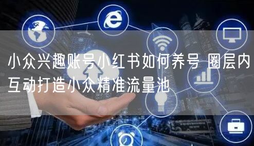 小众兴趣账号小红书如何养号 圈层内互动打造小众精准流量池