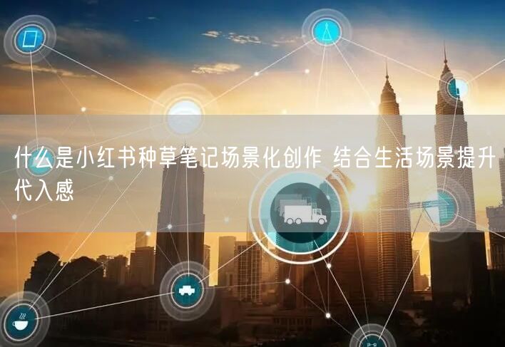 什么是小红书种草笔记场景化创作 结合生活场景提升代入感