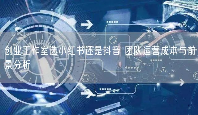 创业工作室选小红书还是抖音 团队运营成本与前景分析