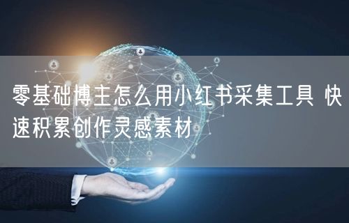 零基础博主怎么用小红书采集工具 快速积累创作灵感素材