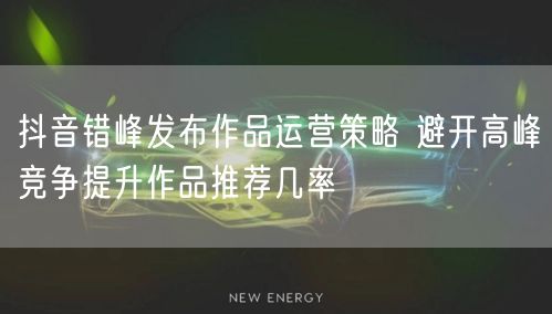 抖音错峰发布作品运营策略 避开高峰竞争提升作品推荐几率