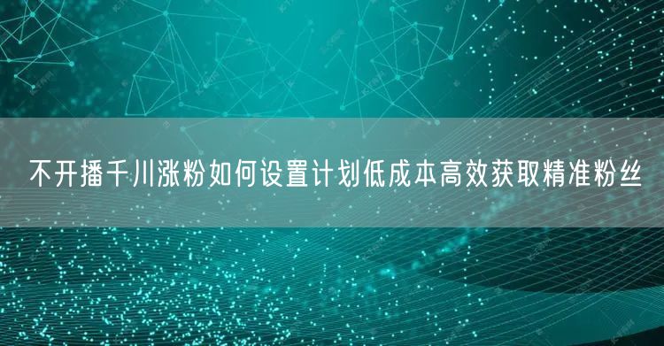 不开播千川涨粉如何设置计划低成本高效获取精准粉丝