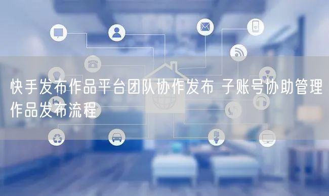 快手发布作品平台团队协作发布 子账号协助管理作品发布流程
