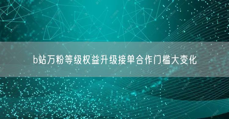 b站万粉等级权益升级接单合作门槛大变化