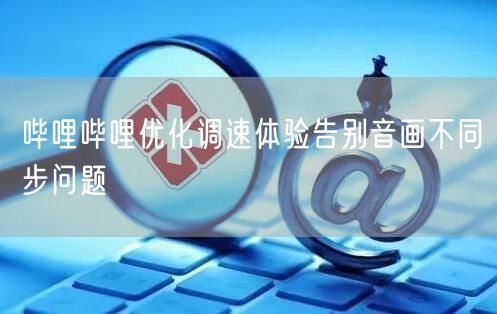 哔哩哔哩优化调速体验告别音画不同步问题