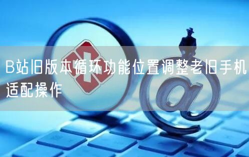 B站旧版本循环功能位置调整老旧手机适配操作