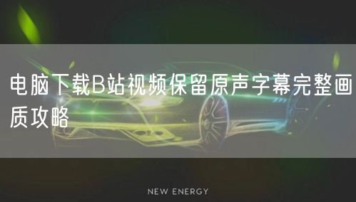 电脑下载B站视频保留原声字幕完整画质攻略