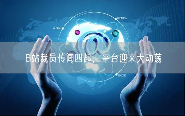 B站裁员传闻四起，平台迎来大动荡