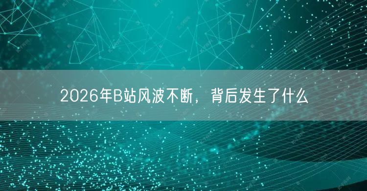 2026年B站风波不断，背后发生了什么