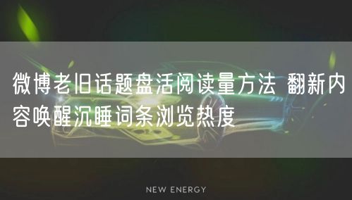 微博老旧话题盘活阅读量方法 翻新内容唤醒沉睡词条浏览热度