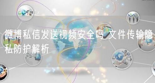 微博私信发送视频安全吗 文件传输隐私防护解析