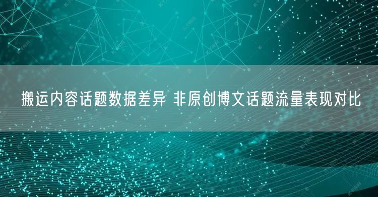 搬运内容话题数据差异 非原创博文话题流量表现对比