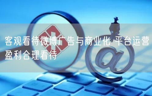 客观看待微博广告与商业化 平台运营盈利合理看待